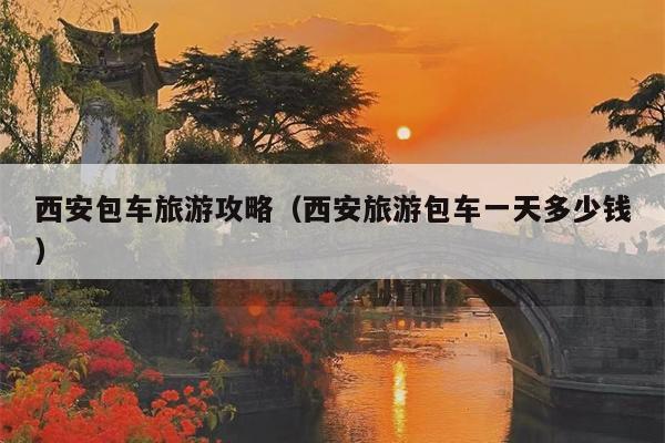 西安包车旅游攻略（西安旅游包车一天多少钱）