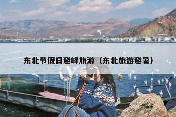 东北节假日避峰旅游（东北旅游避暑）