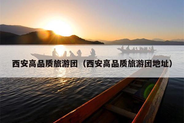 西安高品质旅游团（西安高品质旅游团地址）