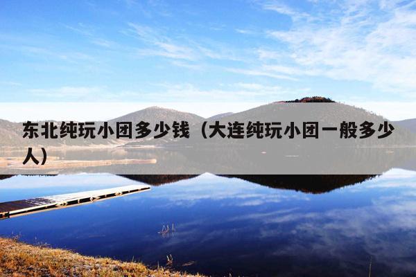 东北纯玩小团多少钱（大连纯玩小团一般多少人）