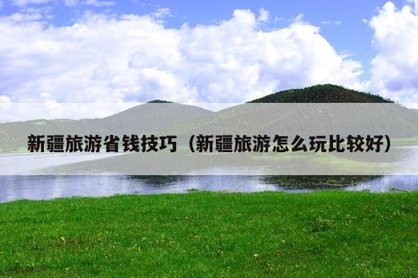 新疆旅游省钱技巧（新疆旅游怎么玩比较好）