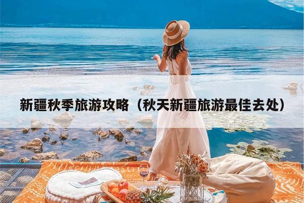 新疆秋季旅游攻略（秋天新疆旅游最佳去处）