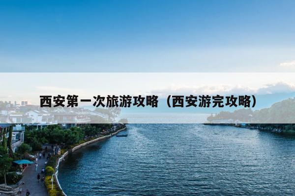 西安第一次旅游攻略（西安游完攻略）