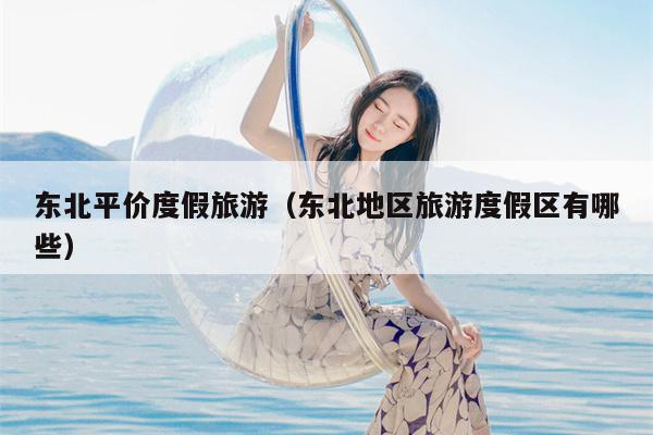东北平价度假旅游（东北地区旅游度假区有哪些）