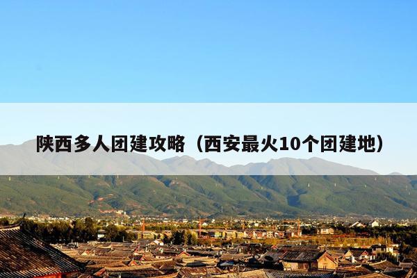 陕西多人团建攻略（西安最火10个团建地）