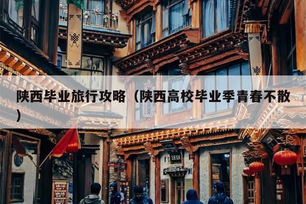 陕西毕业旅行攻略（陕西高校毕业季青春不散）