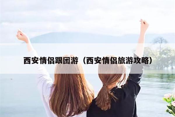 西安情侣跟团游（西安情侣旅游攻略）