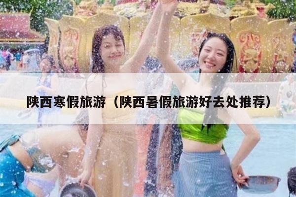 陕西寒假旅游（陕西暑假旅游好去处推荐）