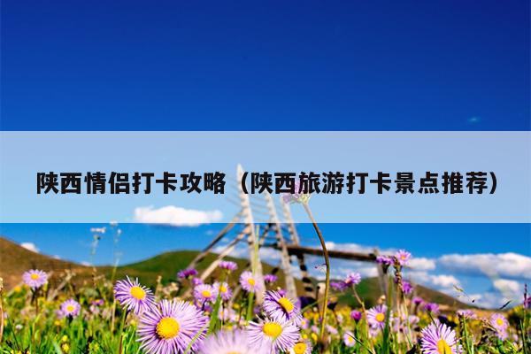 陕西情侣打卡攻略（陕西旅游打卡景点推荐）