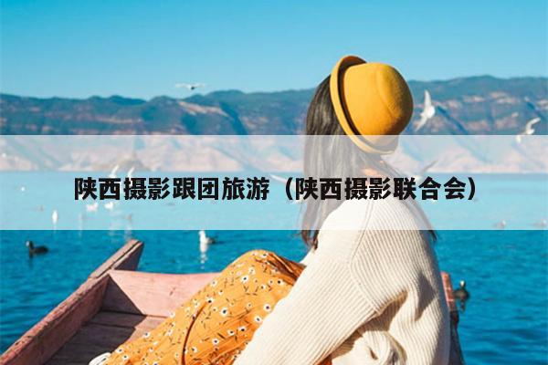 陕西摄影跟团旅游（陕西摄影联合会）