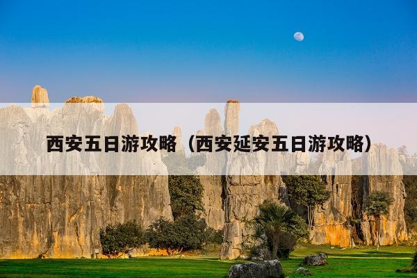 西安五日游攻略（西安延安五日游攻略）