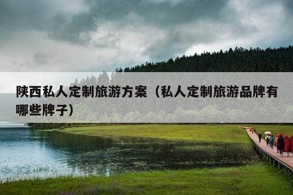 陕西私人定制旅游方案（私人定制旅游品牌有哪些牌子）