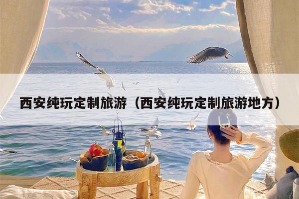 西安纯玩定制旅游（西安纯玩定制旅游地方）