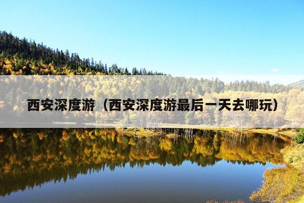 西安深度游（西安深度游最后一天去哪玩）