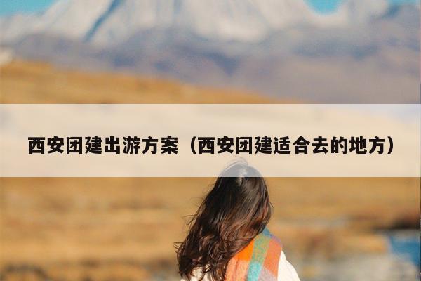 西安团建出游方案（西安团建适合去的地方）