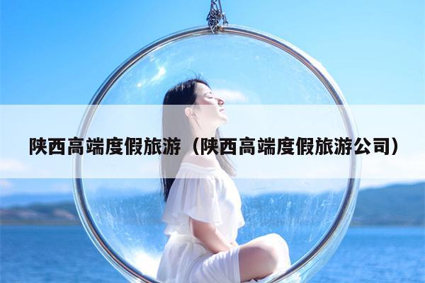 陕西高端度假旅游（陕西高端度假旅游公司）
