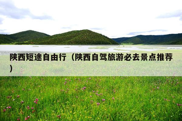 陕西短途自由行（陕西自驾旅游必去景点推荐）