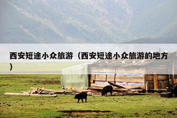 西安短途小众旅游（西安短途小众旅游的地方）