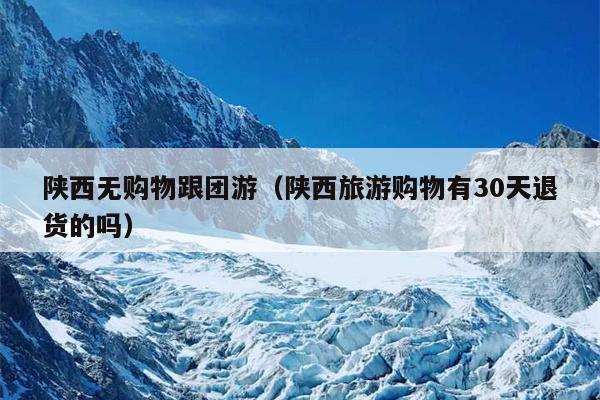 陕西无购物跟团游（陕西旅游购物有30天退货的吗）